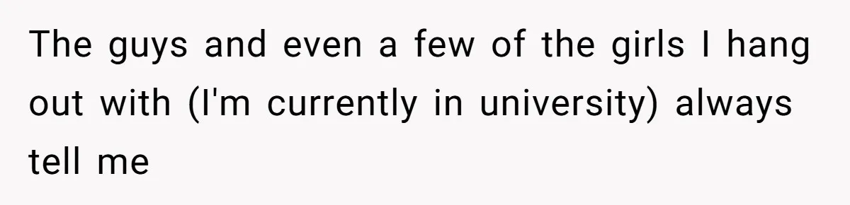 The guys and even a few of the girls I hang out with (I'm currently in university) always tell me