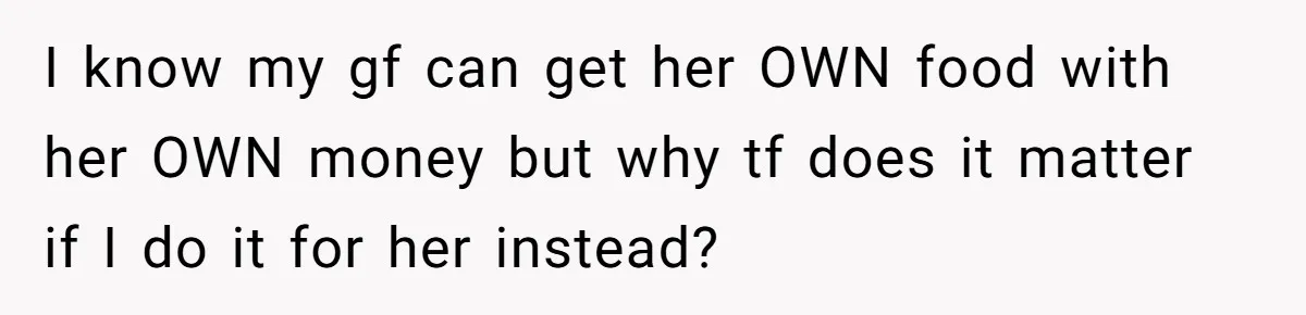 I know my gf can get her OWN food with her OWN money but why tf does it matter if I do it for her instead?