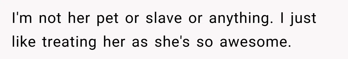I'm not her pet or slave or anything. I just like treating her as she's so awesome.