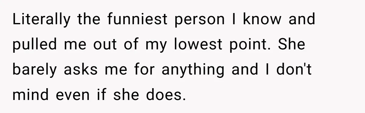 Literally the funniest person I know and pulled me out of my lowest point. She barely asks me for anything and I don't mind even if she does.