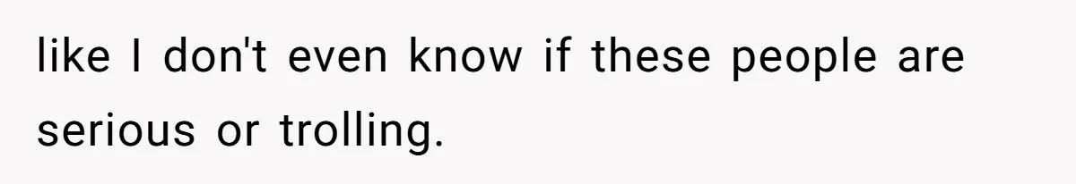 like I don't even know if these people are serious or trolling.