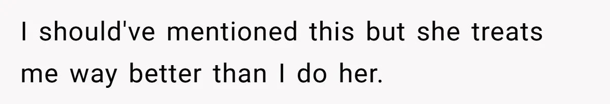 I should've mentioned this but she treats me way better than I do her.