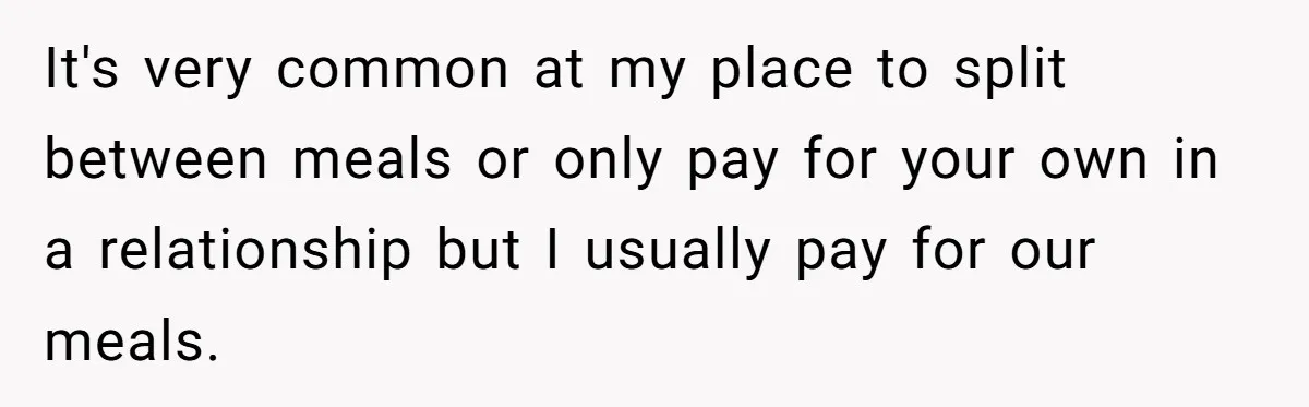 It's very common at my place to split between meals or only pay for your own in a relationship but I usually pay for our meals.