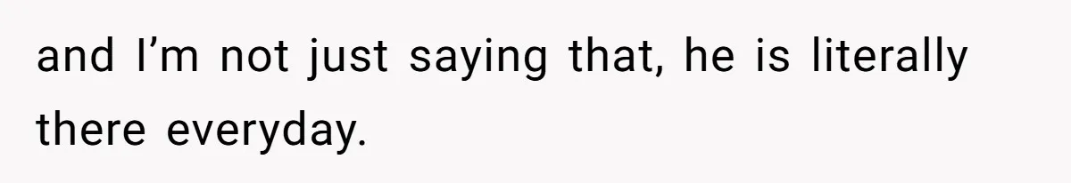 and I’m not just saying that, he is literally there everyday.