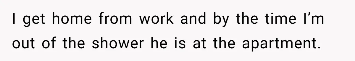 I get home from work and by the time I’m out of the shower he is at the apartment.
