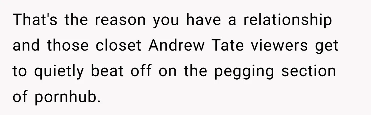 That's the reason you have a relationship and those closet Andrew Tate viewers get to quietly beat off on the pegging section of pornhub.