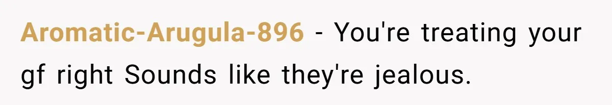 Aromatic-Arugula-896 − You're treating your gf right Sounds like they're jealous.