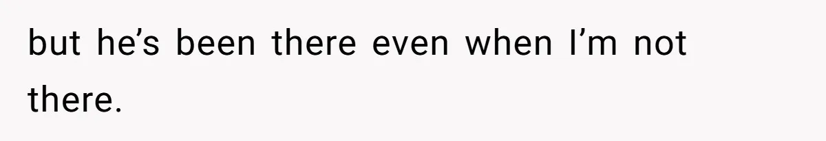 but he’s been there even when I’m not there.