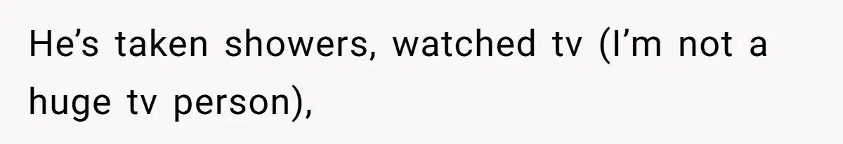 He’s taken showers, watched tv (I’m not a huge tv person),