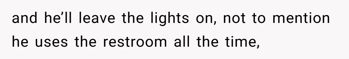 and he’ll leave the lights on, not to mention he uses the restroom all the time,