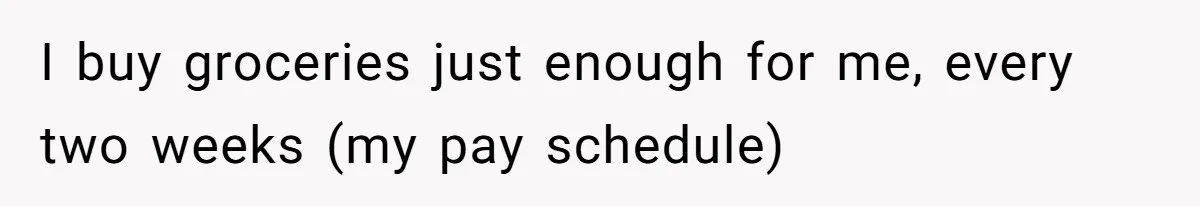 I buy groceries just enough for me, every two weeks (my pay schedule)
