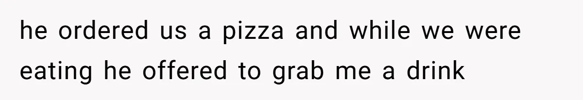he ordered us a pizza and while we were eating he offered to grab me a drink