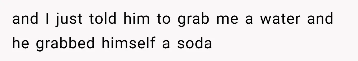 and I just told him to grab me a water and he grabbed himself a soda