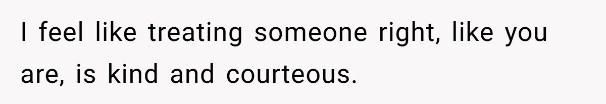I feel like treating someone right, like you are, is kind and courteous.
