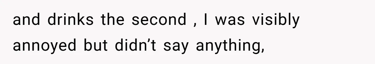 and drinks the second , I was visibly annoyed but didn’t say anything,