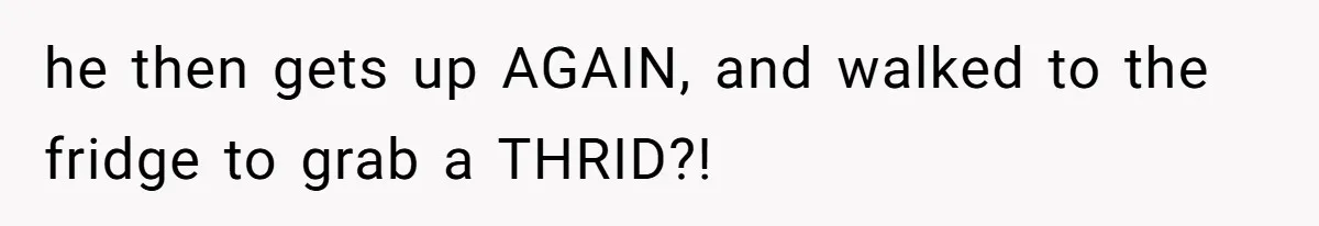 he then gets up AGAIN, and walked to the fridge to grab a THRID?!