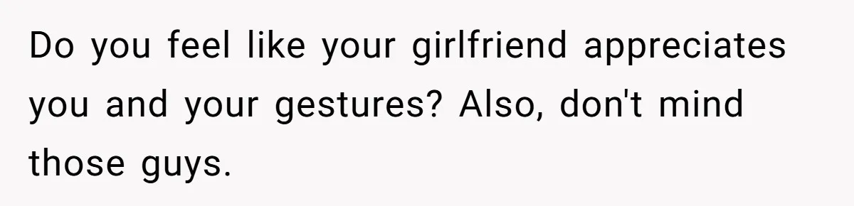 Do you feel like your girlfriend appreciates you and your gestures? Also, don't mind those guys.
