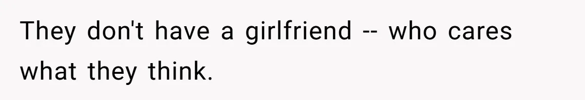 They don't have a girlfriend -- who cares what they think.
