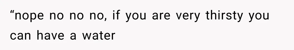 “nope no no no, if you are very thirsty you can have a water