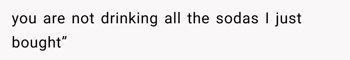you are not drinking all the sodas I just bought”