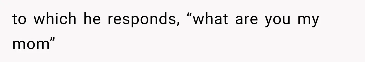 to which he responds, “what are you my mom”