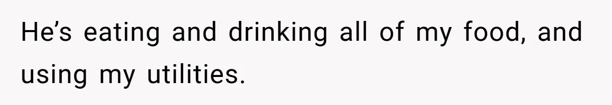 He’s eating and drinking all of my food, and using my utilities.