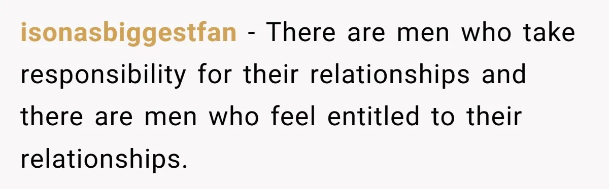 isonasbiggestfan − There are men who take responsibility for their relationships and there are men who feel entitled to their relationships.