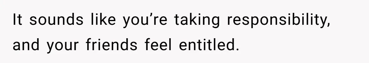 It sounds like you’re taking responsibility, and your friends feel entitled.