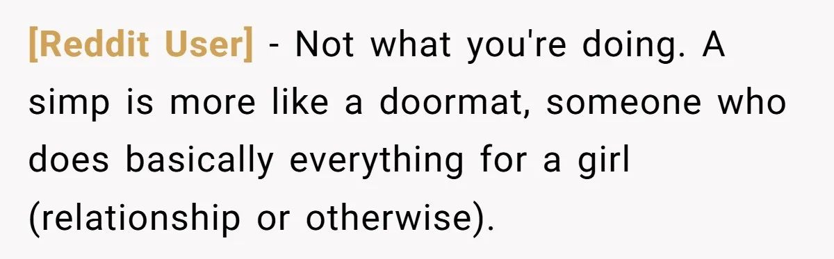 [Reddit User] − Not what you're doing. A simp is more like a doormat, someone who does basically everything for a girl (relationship or otherwise).