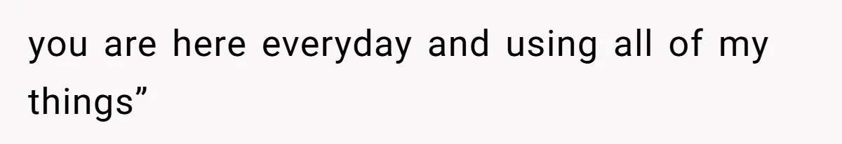 you are here everyday and using all of my things”