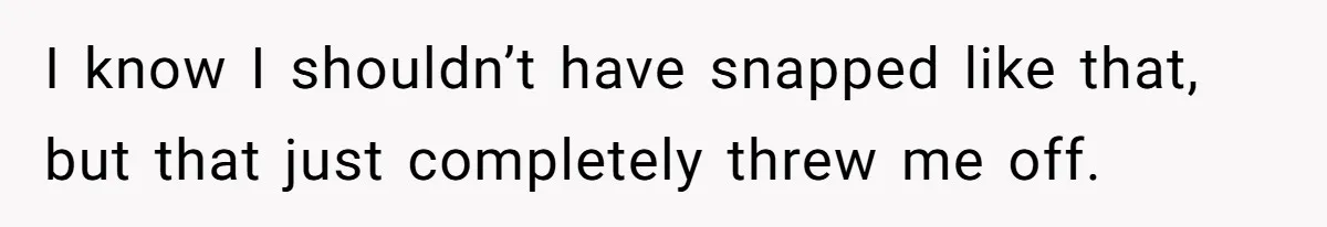 I know I shouldn’t have snapped like that, but that just completely threw me off.