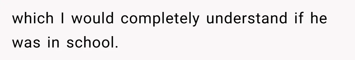 which I would completely understand if he was in school.