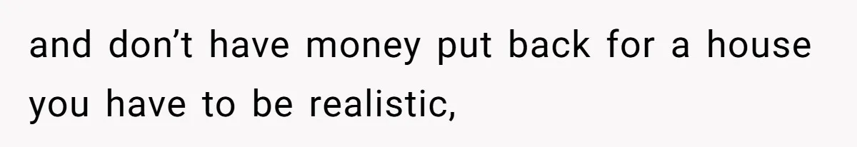 and don’t have money put back for a house you have to be realistic,