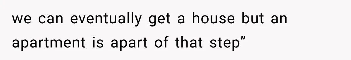 we can eventually get a house but an apartment is apart of that step”