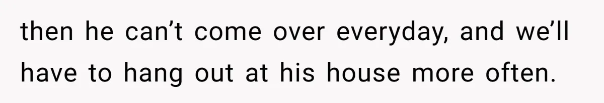 then he can’t come over everyday, and we’ll have to hang out at his house more often.