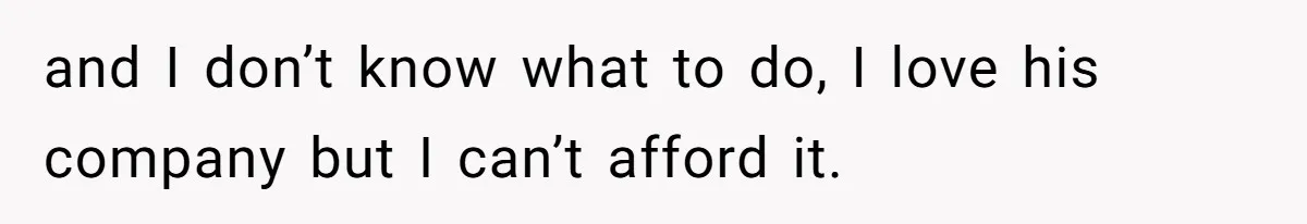and I don’t know what to do, I love his company but I can’t afford it.