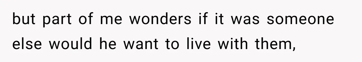 but part of me wonders if it was someone else would he want to live with them,