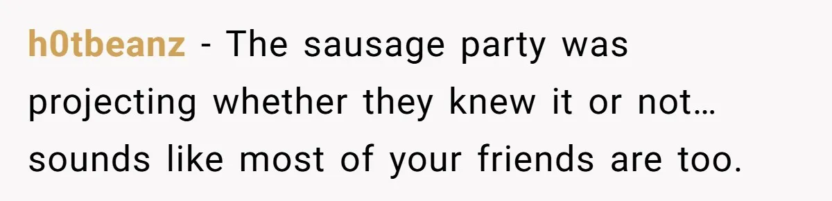 h0tbeanz − The sausage party was projecting whether they knew it or not… sounds like most of your friends are too.