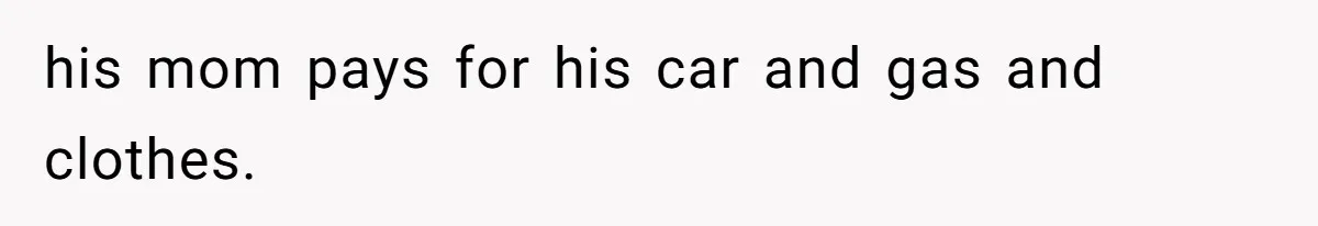 his mom pays for his car and gas and clothes.