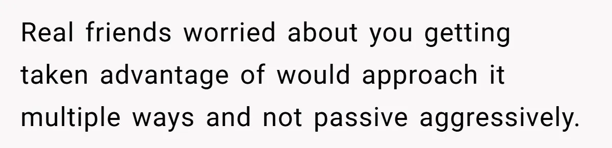 Real friends worried about you getting taken advantage of would approach it multiple ways and not passive aggressively.