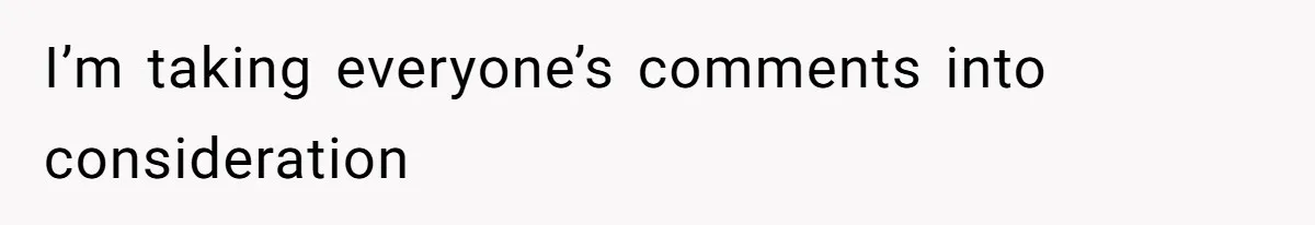 I’m taking everyone’s comments into consideration