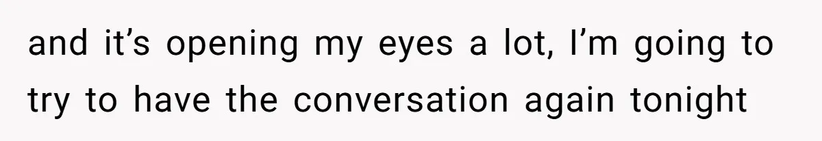 and it’s opening my eyes a lot, I’m going to try to have the conversation again tonight