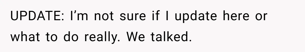 UPDATE: I’m not sure if I update here or what to do really. We talked.