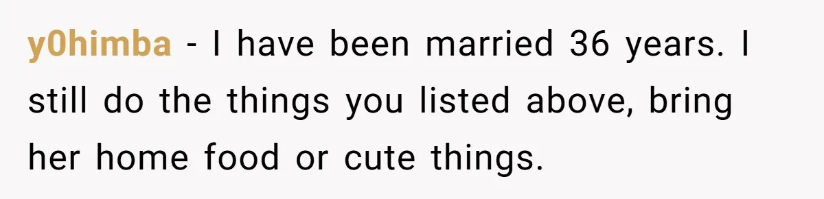 y0himba − I have been married 36 years. I still do the things you listed above, bring her home food or cute things.