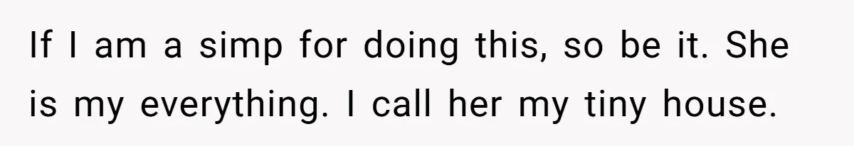 If I am a simp for doing this, so be it. She is my everything. I call her my tiny house.