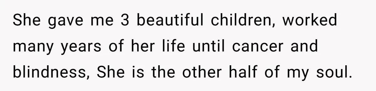 She gave me 3 beautiful children, worked many years of her life until cancer and blindness, She is the other half of my soul.