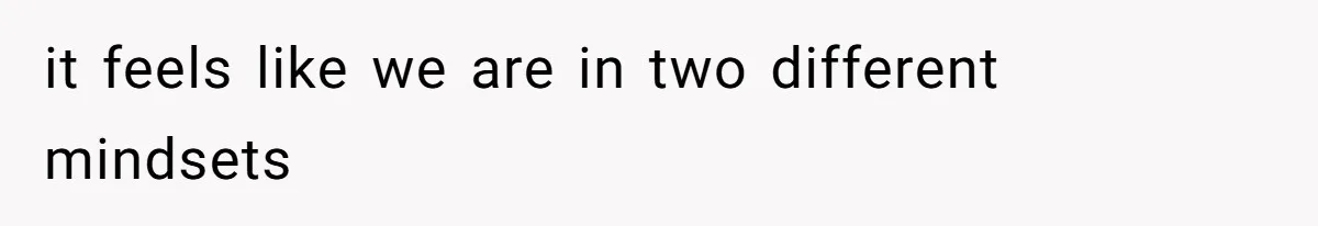 it feels like we are in two different mindsets