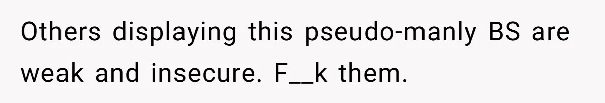 Others displaying this pseudo-manly BS are weak and insecure. F__k them.