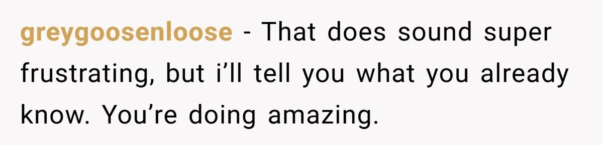 greygoosenloose − That does sound super frustrating, but i’ll tell you what you already know. You’re doing amazing.