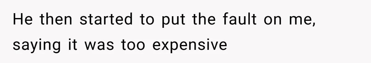 He then started to put the fault on me, saying it was too expensive